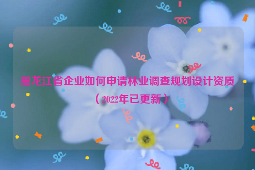 黑龍江省企業(yè)如何申請(qǐng)林業(yè)調(diào)查規(guī)劃設(shè)計(jì)資質(zhì)（2022年已更新）