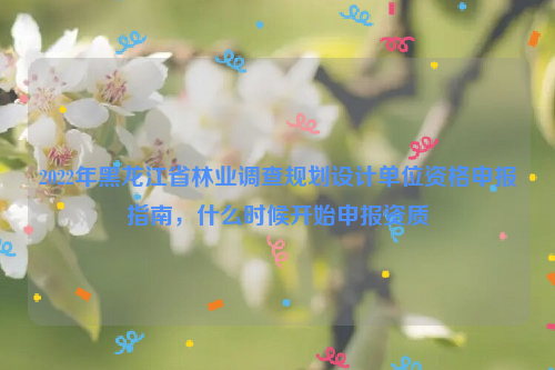 2022年黑龍江省林業(yè)調(diào)查規(guī)劃設(shè)計(jì)單位資格申報(bào)指南，什么時(shí)候開(kāi)始申報(bào)資質(zhì)