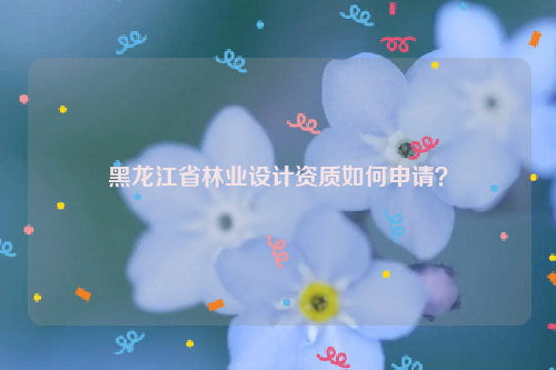 黑龍江省林業(yè)設(shè)計(jì)資質(zhì)如何申請？