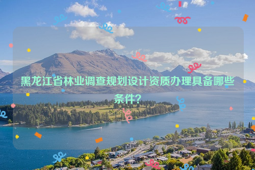 黑龍江省林業(yè)調(diào)查規(guī)劃設(shè)計(jì)資質(zhì)辦理具備哪些條件？