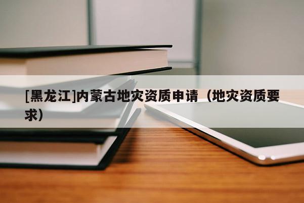 [黑龍江]內(nèi)蒙古地災(zāi)資質(zhì)申請（地災(zāi)資質(zhì)要求）