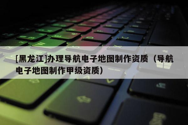 [黑龍江]辦理導(dǎo)航電子地圖制作資質(zhì)（導(dǎo)航電子地圖制作甲級資質(zhì)）