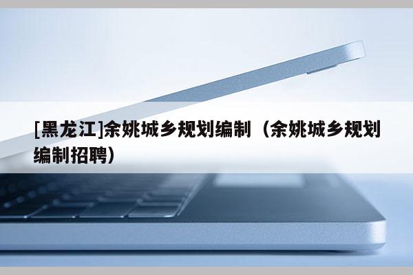 [黑龍江]余姚城鄉(xiāng)規(guī)劃編制（余姚城鄉(xiāng)規(guī)劃編制招聘）