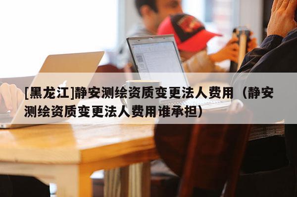 [黑龍江]靜安測(cè)繪資質(zhì)變更法人費(fèi)用（靜安測(cè)繪資質(zhì)變更法人費(fèi)用誰(shuí)承擔(dān)）