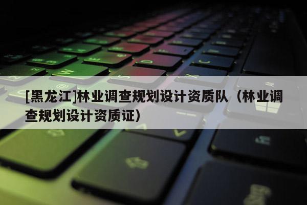 [黑龍江]林業(yè)調(diào)查規(guī)劃設計資質(zhì)隊（林業(yè)調(diào)查規(guī)劃設計資質(zhì)證）