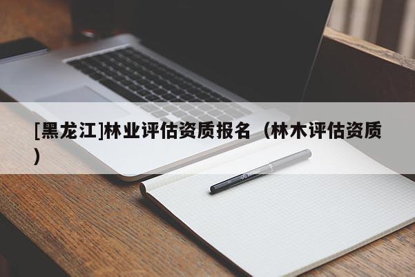 [黑龍江]林業(yè)評估資質(zhì)報名（林木評估資質(zhì)）