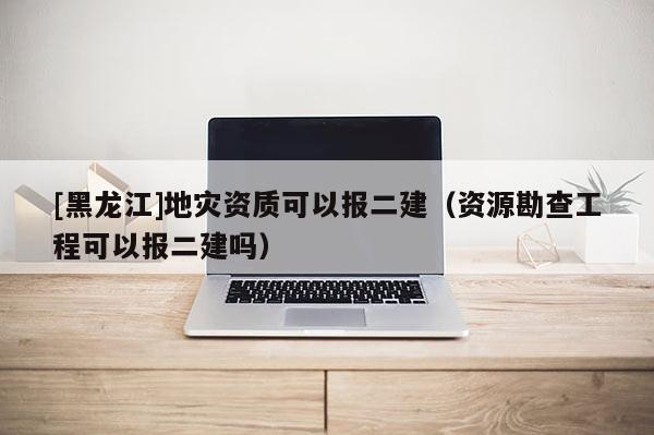 [黑龍江]地災(zāi)資質(zhì)可以報二建（資源勘查工程可以報二建嗎）