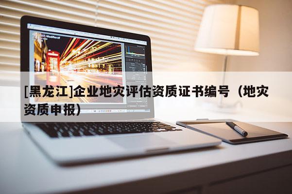 [黑龍江]企業(yè)地災(zāi)評估資質(zhì)證書編號（地災(zāi)資質(zhì)申報(bào)）