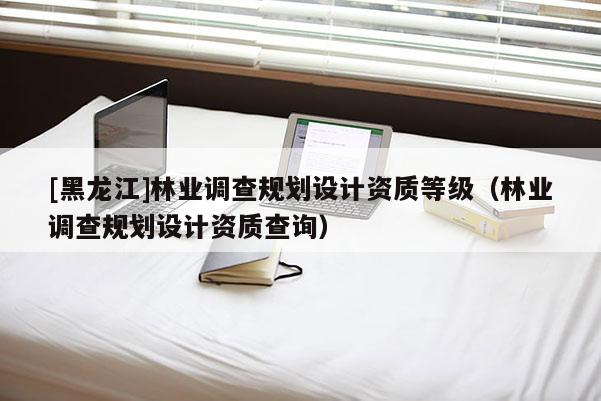 [黑龍江]林業(yè)調查規(guī)劃設計資質等級（林業(yè)調查規(guī)劃設計資質查詢）