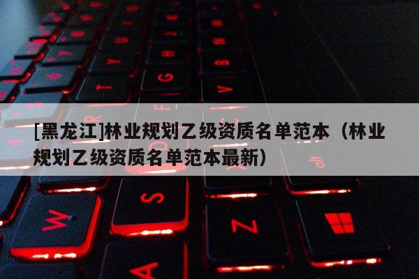 [黑龍江]林業(yè)規(guī)劃乙級(jí)資質(zhì)名單范本（林業(yè)規(guī)劃乙級(jí)資質(zhì)名單范本最新）
