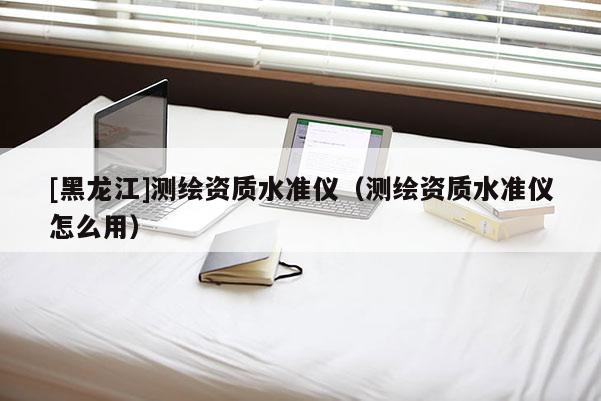 [黑龍江]測繪資質(zhì)水準儀（測繪資質(zhì)水準儀怎么用）