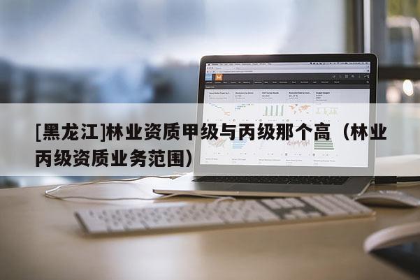 [黑龍江]林業(yè)資質(zhì)甲級(jí)與丙級(jí)那個(gè)高（林業(yè)丙級(jí)資質(zhì)業(yè)務(wù)范圍）