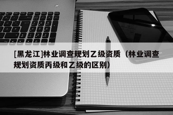 [黑龍江]林業(yè)調(diào)查規(guī)劃乙級資質(zhì)（林業(yè)調(diào)查規(guī)劃資質(zhì)丙級和乙級的區(qū)別）