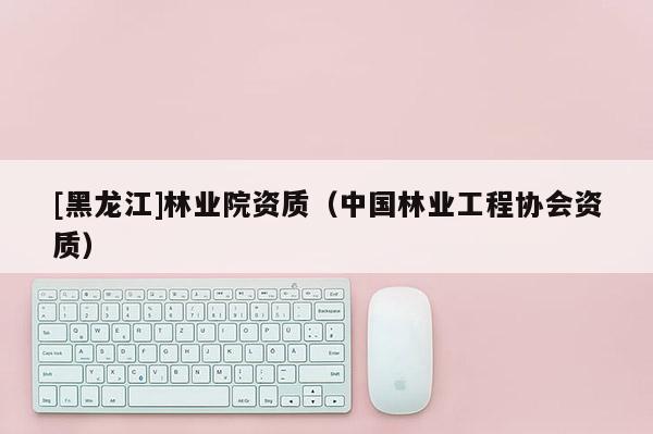 [黑龍江]林業(yè)院資質(zhì)（中國林業(yè)工程協(xié)會資質(zhì)）