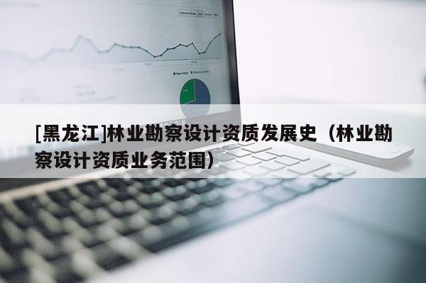 [黑龍江]林業(yè)勘察設(shè)計資質(zhì)發(fā)展史（林業(yè)勘察設(shè)計資質(zhì)業(yè)務(wù)范圍）