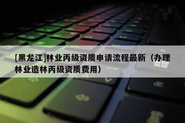 [黑龍江]林業(yè)丙級資質(zhì)申請流程最新（辦理林業(yè)造林丙級資質(zhì)費(fèi)用）