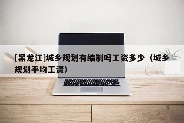 [黑龍江]城鄉(xiāng)規(guī)劃有編制嗎工資多少（城鄉(xiāng)規(guī)劃平均工資）