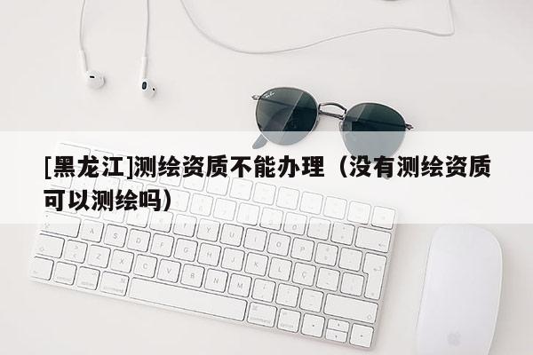 [黑龍江]測(cè)繪資質(zhì)不能辦理（沒(méi)有測(cè)繪資質(zhì)可以測(cè)繪嗎）