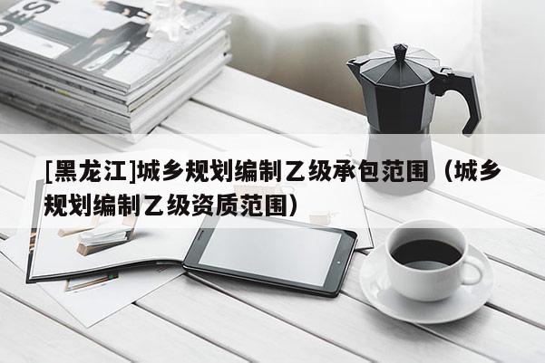 [黑龍江]城鄉(xiāng)規(guī)劃編制乙級承包范圍（城鄉(xiāng)規(guī)劃編制乙級資質(zhì)范圍）