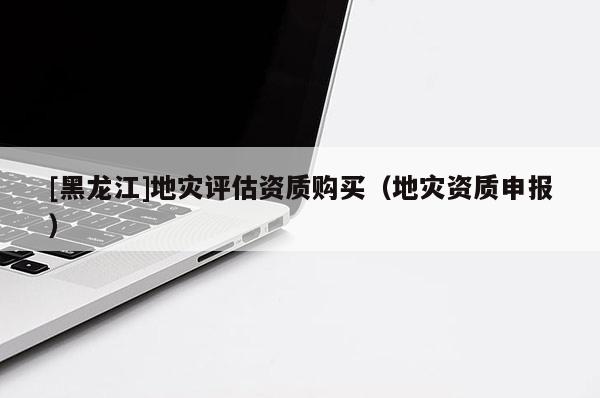 [黑龍江]地災評估資質(zhì)購買（地災資質(zhì)申報）