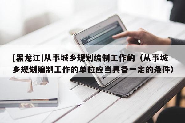[黑龍江]從事城鄉(xiāng)規(guī)劃編制工作的（從事城鄉(xiāng)規(guī)劃編制工作的單位應(yīng)當(dāng)具備一定的條件）