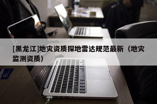 [黑龍江]地災資質(zhì)探地雷達規(guī)范最新（地災監(jiān)測資質(zhì)）