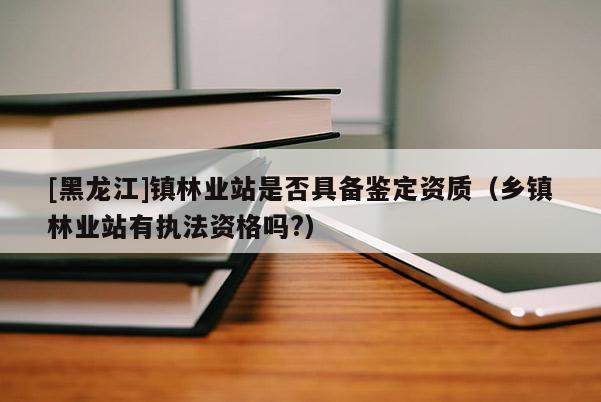 [黑龍江]鎮(zhèn)林業(yè)站是否具備鑒定資質(zhì)（鄉(xiāng)鎮(zhèn)林業(yè)站有執(zhí)法資格嗎?）