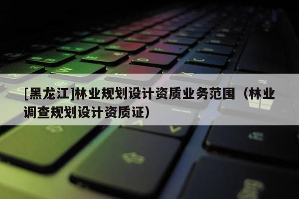 [黑龍江]林業(yè)規(guī)劃設計資質業(yè)務范圍（林業(yè)調(diào)查規(guī)劃設計資質證）