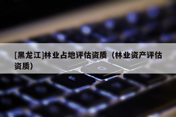 [黑龍江]林業(yè)占地評估資質(zhì)（林業(yè)資產(chǎn)評估資質(zhì)）
