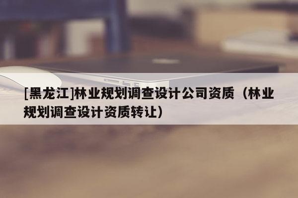 [黑龍江]林業(yè)規(guī)劃調(diào)查設(shè)計公司資質(zhì)（林業(yè)規(guī)劃調(diào)查設(shè)計資質(zhì)轉(zhuǎn)讓）