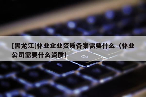 [黑龍江]林業(yè)企業(yè)資質(zhì)備案需要什么（林業(yè)公司需要什么資質(zhì)）