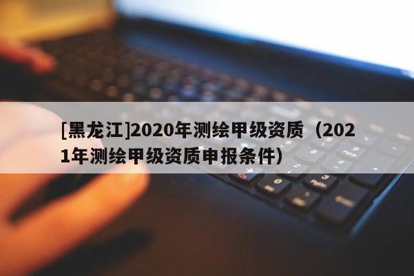 [黑龍江]2020年測繪甲級資質(zhì)（2021年測繪甲級資質(zhì)申報(bào)條件）