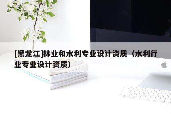 [黑龍江]林業(yè)和水利專業(yè)設計資質（水利行業(yè)專業(yè)設計資質）