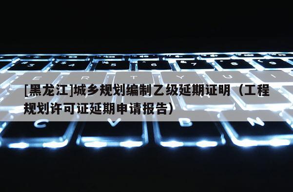 [黑龍江]城鄉(xiāng)規(guī)劃編制乙級延期證明（工程規(guī)劃許可證延期申請報告）