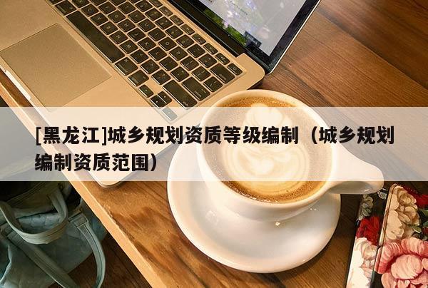 [黑龍江]城鄉(xiāng)規(guī)劃資質(zhì)等級編制（城鄉(xiāng)規(guī)劃編制資質(zhì)范圍）