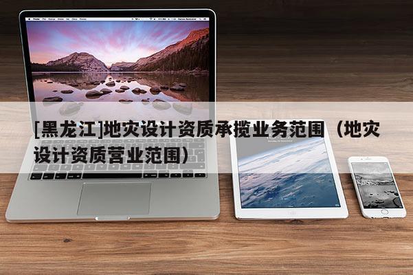 [黑龍江]地災(zāi)設(shè)計(jì)資質(zhì)承攬業(yè)務(wù)范圍（地災(zāi)設(shè)計(jì)資質(zhì)營業(yè)范圍）