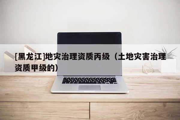 [黑龍江]地災治理資質(zhì)丙級（土地災害治理資質(zhì)甲級的）