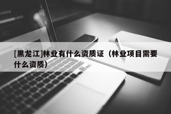 [黑龍江]林業(yè)有什么資質(zhì)證（林業(yè)項(xiàng)目需要什么資質(zhì)）