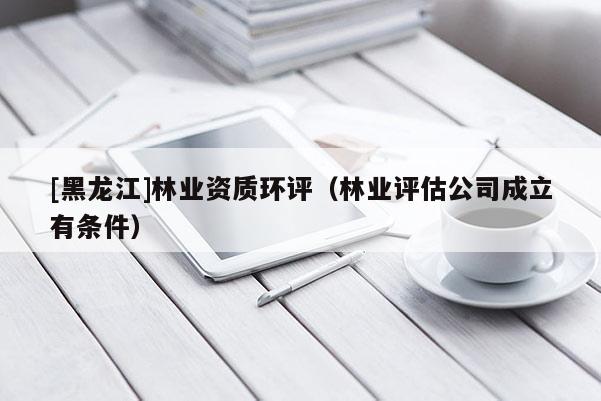 [黑龍江]林業(yè)資質(zhì)環(huán)評（林業(yè)評估公司成立有條件）