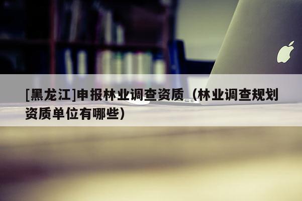 [黑龍江]申報林業(yè)調(diào)查資質(zhì)（林業(yè)調(diào)查規(guī)劃資質(zhì)單位有哪些）