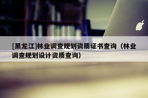 [黑龍江]林業(yè)調(diào)查規(guī)劃資質(zhì)證書查詢（林業(yè)調(diào)查規(guī)劃設(shè)計(jì)資質(zhì)查詢）