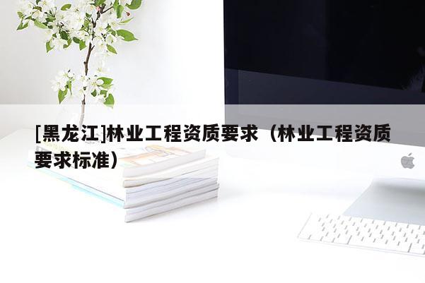 [黑龍江]林業(yè)工程資質(zhì)要求（林業(yè)工程資質(zhì)要求標(biāo)準(zhǔn)）