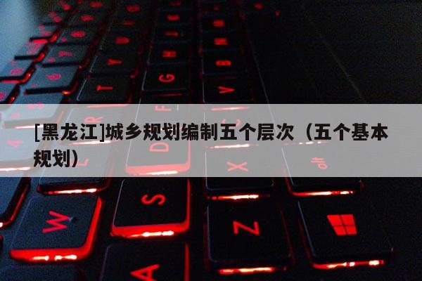 [黑龍江]城鄉(xiāng)規(guī)劃編制五個(gè)層次（五個(gè)基本規(guī)劃）