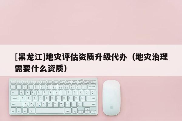 [黑龍江]地災(zāi)評估資質(zhì)升級代辦（地災(zāi)治理需要什么資質(zhì)）