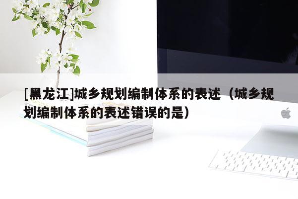 [黑龍江]城鄉(xiāng)規(guī)劃編制體系的表述（城鄉(xiāng)規(guī)劃編制體系的表述錯(cuò)誤的是）
