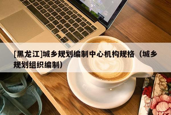 [黑龍江]城鄉(xiāng)規(guī)劃編制中心機構(gòu)規(guī)格（城鄉(xiāng)規(guī)劃組織編制）
