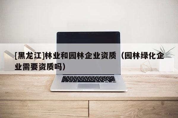 [黑龍江]林業(yè)和園林企業(yè)資質(zhì)（園林綠化企業(yè)需要資質(zhì)嗎）