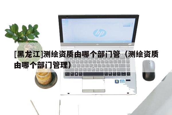 [黑龍江]測(cè)繪資質(zhì)由哪個(gè)部門管（測(cè)繪資質(zhì)由哪個(gè)部門管理）