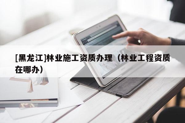 [黑龍江]林業(yè)施工資質(zhì)辦理（林業(yè)工程資質(zhì)在哪辦）