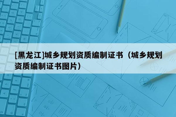 [黑龍江]城鄉(xiāng)規(guī)劃資質(zhì)編制證書(shū)（城鄉(xiāng)規(guī)劃資質(zhì)編制證書(shū)圖片）
